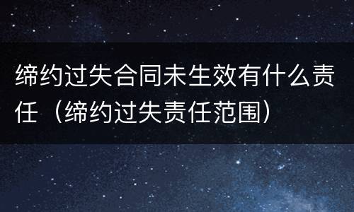 缔约过失合同未生效有什么责任（缔约过失责任范围）