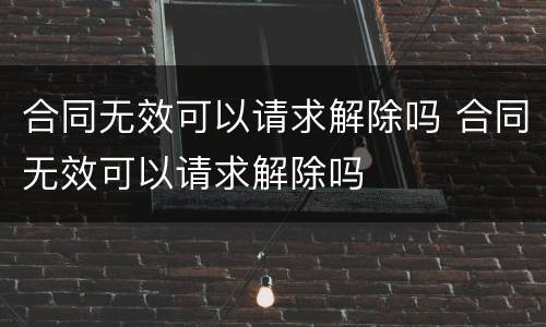 合同无效可以请求解除吗 合同无效可以请求解除吗