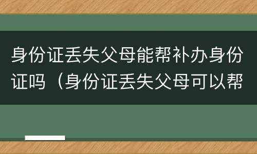 身份证丢失父母能帮补办身份证吗（身份证丢失父母可以帮忙补办吗）