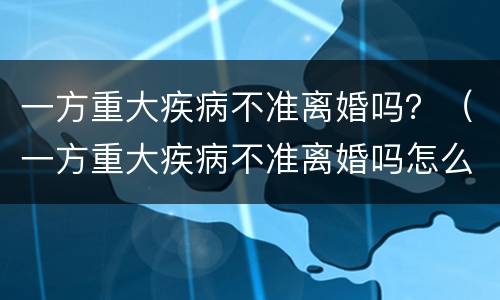 一方重大疾病不准离婚吗？（一方重大疾病不准离婚吗怎么办）