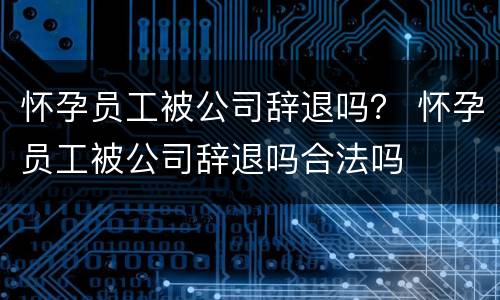 怀孕员工被公司辞退吗？ 怀孕员工被公司辞退吗合法吗