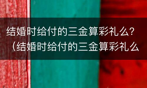 结婚时给付的三金算彩礼么？（结婚时给付的三金算彩礼么吗）