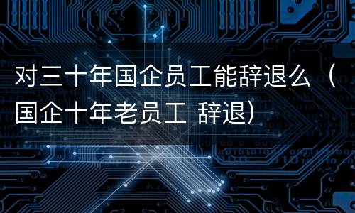对三十年国企员工能辞退么（国企十年老员工 辞退）