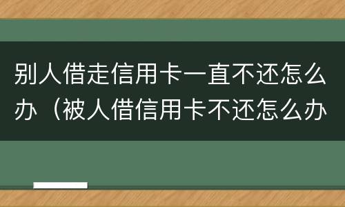 别人借走信用卡一直不还怎么办（被人借信用卡不还怎么办）