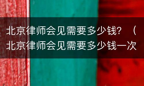 北京律师会见需要多少钱？（北京律师会见需要多少钱一次）