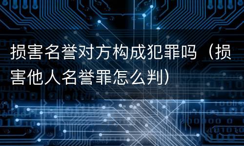 损害名誉对方构成犯罪吗（损害他人名誉罪怎么判）