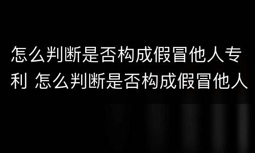 怎么判断是否构成假冒他人专利 怎么判断是否构成假冒他人专利案件