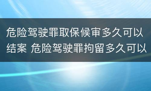 危险驾驶罪取保候审多久可以结案 危险驾驶罪拘留多久可以取保候审