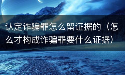 认定诈骗罪怎么留证据的（怎么才构成诈骗罪要什么证据）