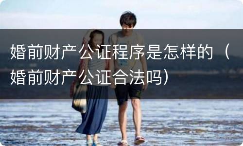 婚前财产公证程序是怎样的（婚前财产公证合法吗）