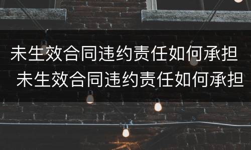 未生效合同违约责任如何承担 未生效合同违约责任如何承担法律责任