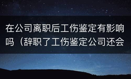 在公司离职后工伤鉴定有影响吗（辞职了工伤鉴定公司还会给钱吗）