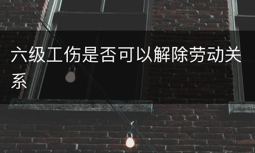 六级工伤是否可以解除劳动关系