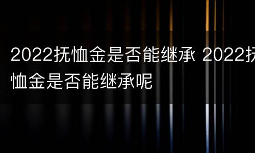 2022抚恤金是否能继承 2022抚恤金是否能继承呢