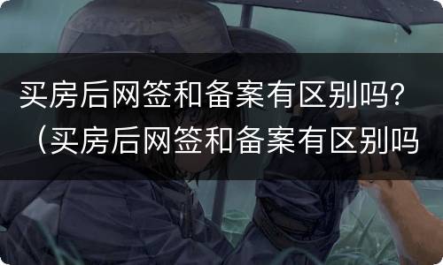 买房后网签和备案有区别吗？（买房后网签和备案有区别吗知乎）