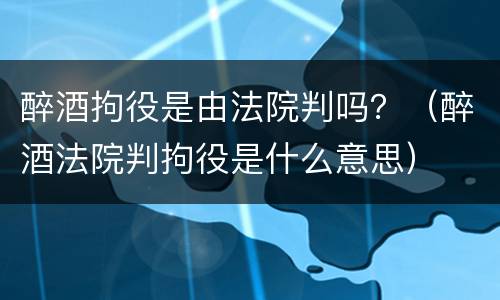 醉酒拘役是由法院判吗？（醉酒法院判拘役是什么意思）