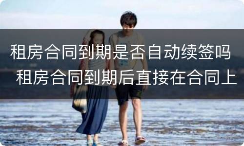 租房合同到期是否自动续签吗 租房合同到期后直接在合同上续签有效吗