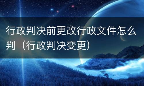 行政判决前更改行政文件怎么判（行政判决变更）