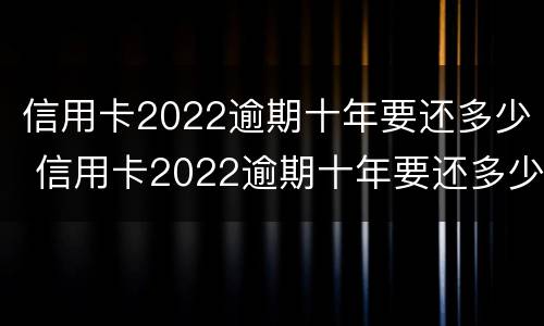 信用卡2022逾期十年要还多少 信用卡2022逾期十年要还多少利息