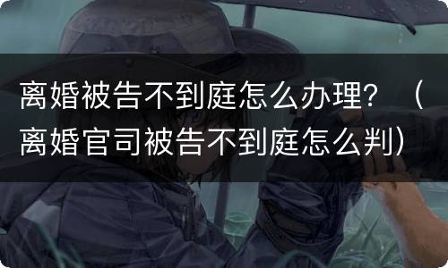 离婚被告不到庭怎么办理？（离婚官司被告不到庭怎么判）