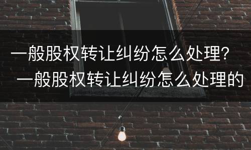 一般股权转让纠纷怎么处理？ 一般股权转让纠纷怎么处理的