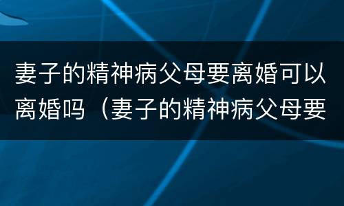 妻子的精神病父母要离婚可以离婚吗（妻子的精神病父母要离婚可以离婚吗视频）