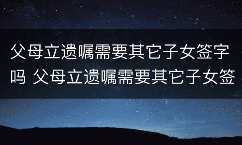 父母立遗嘱需要其它子女签字吗 父母立遗嘱需要其它子女签字吗有效吗