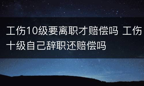 工伤10级要离职才赔偿吗 工伤十级自己辞职还赔偿吗