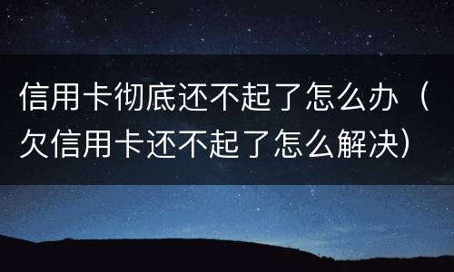 信用卡彻底还不起了怎么办（欠信用卡还不起了怎么解决）