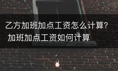 乙方加班加点工资怎么计算？ 加班加点工资如何计算