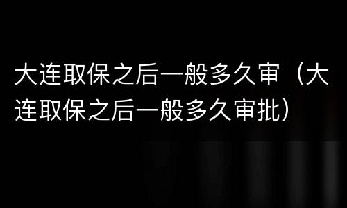 大连取保之后一般多久审（大连取保之后一般多久审批）