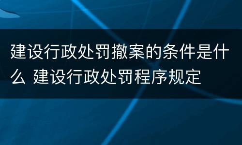 建设行政处罚撤案的条件是什么 建设行政处罚程序规定