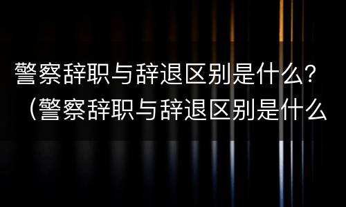 警察辞职与辞退区别是什么？（警察辞职与辞退区别是什么呢）