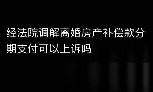 经法院调解离婚房产补偿款分期支付可以上诉吗