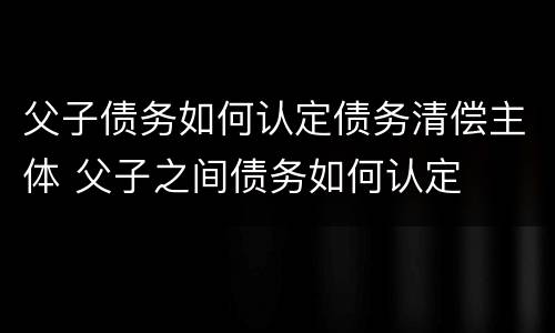 父子债务如何认定债务清偿主体 父子之间债务如何认定