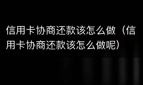 信用卡协商还款该怎么做（信用卡协商还款该怎么做呢）