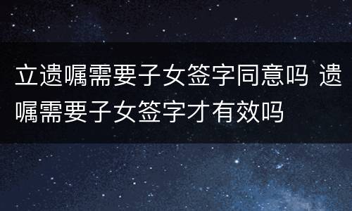立遗嘱需要子女签字同意吗 遗嘱需要子女签字才有效吗