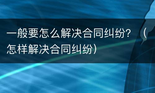 一般要怎么解决合同纠纷？（怎样解决合同纠纷）