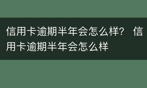 信用卡逾期半年会怎么样？ 信用卡逾期半年会怎么样