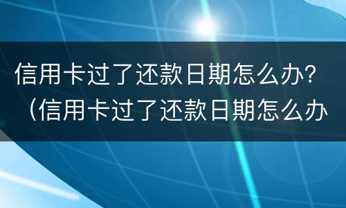 信用卡过了还款日期怎么办？（信用卡过了还款日期怎么办理）