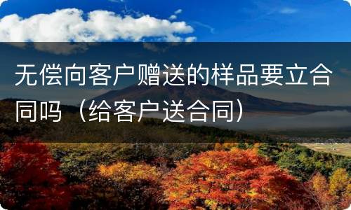 无偿向客户赠送的样品要立合同吗（给客户送合同）