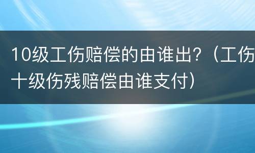 10级工伤赔偿的由谁出?（工伤十级伤残赔偿由谁支付）