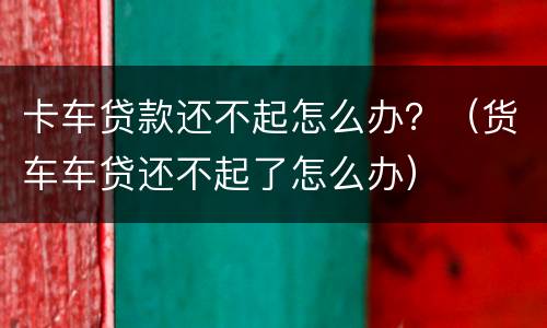 卡车贷款还不起怎么办？（货车车贷还不起了怎么办）