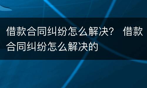借款合同纠纷怎么解决？ 借款合同纠纷怎么解决的