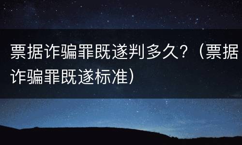 票据诈骗罪既遂判多久?（票据诈骗罪既遂标准）