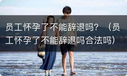 员工怀孕了不能辞退吗？（员工怀孕了不能辞退吗合法吗）