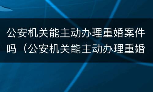 公安机关能主动办理重婚案件吗（公安机关能主动办理重婚案件吗）