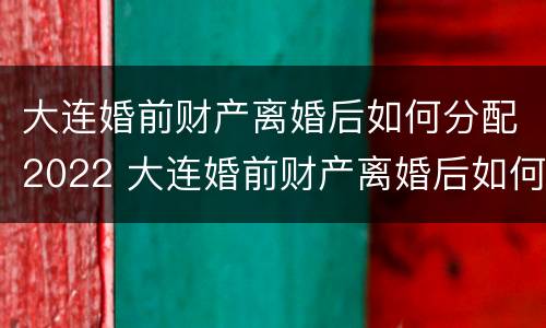 大连婚前财产离婚后如何分配2022 大连婚前财产离婚后如何分配2022年