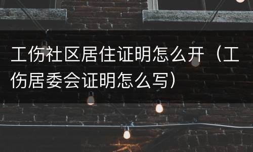 工伤社区居住证明怎么开（工伤居委会证明怎么写）
