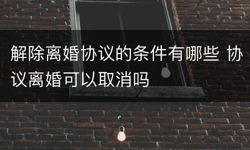解除离婚协议的条件有哪些 协议离婚可以取消吗
